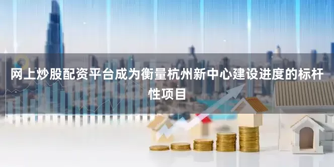 网上炒股配资平台成为衡量杭州新中心建设进度的标杆性项目