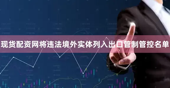 现货配资网将违法境外实体列入出口管制管控名单